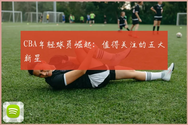CBA年轻球员崛起：值得关注的五大新星