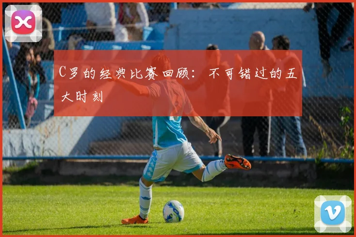 C罗的经典比赛回顾：不可错过的五大时刻