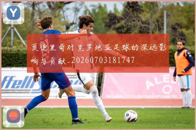 莫德里奇对克罗地亚足球的深远影响与贡献_20260703181747