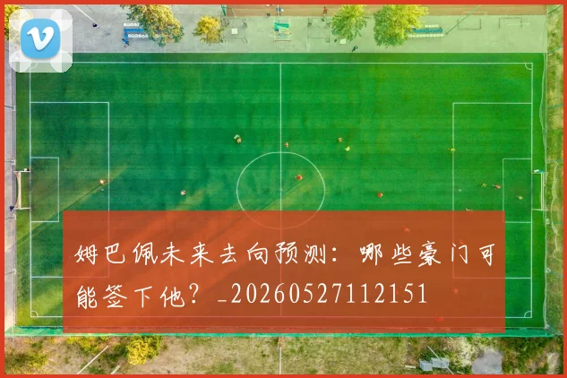 姆巴佩未来去向预测：哪些豪门可能签下他？_20260527112151