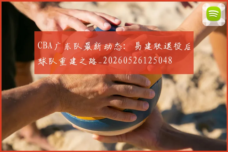 CBA广东队最新动态：易建联退役后球队重建之路_20260526125048