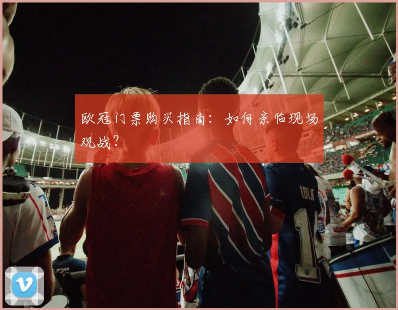 欧冠门票购买指南:如何亲临现场观战?