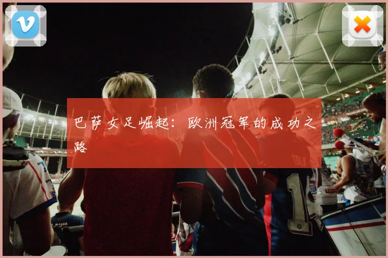 巴萨女足崛起:欧洲冠军的成功之路