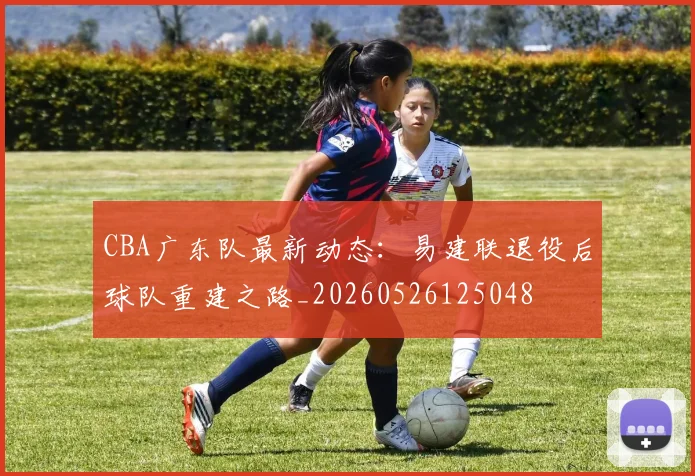CBA广东队最新动态:易建联退役后球队重建之路_20260526125048