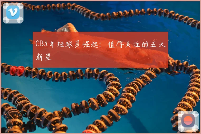 CBA年轻球员崛起：值得关注的五大新星