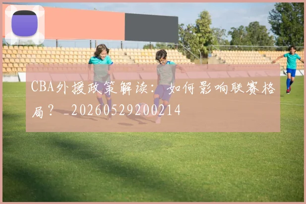 CBA外援政策解读:如何影响联赛格局?_20260529200214