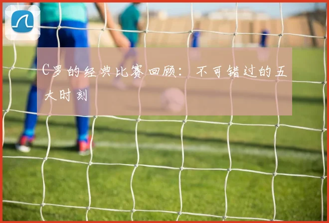 C罗的经典比赛回顾：不可错过的五大时刻