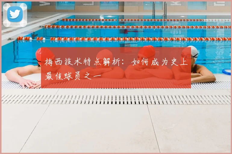 梅西技术特点解析：如何成为史上最佳球员之一